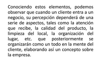 Conociendo estos elementos, podemos
observar que cuando un cliente entra a un
negocio, su percepción dependerá de una
serie de aspectos, tales como la atención
que recibe, la calidad del producto, la
limpieza del local, la organización del
lugar, etc. que posteriormente se
organizarán como un todo en la mente del
cliente, elaborando así un concepto sobre
la empresa.
 