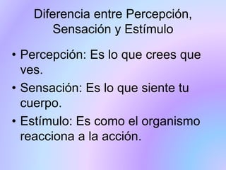 Diferencia entre Percepción,
Sensación y Estímulo
• Percepción: Es lo que crees que
ves.
• Sensación: Es lo que siente tu
cuerpo.
• Estímulo: Es como el organismo
reacciona a la acción.
 