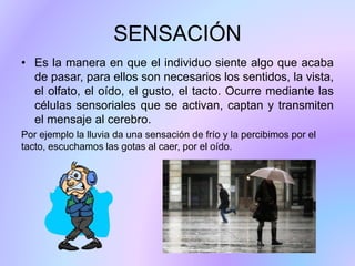 SENSACIÓN
• Es la manera en que el individuo siente algo que acaba
de pasar, para ellos son necesarios los sentidos, la vista,
el olfato, el oído, el gusto, el tacto. Ocurre mediante las
células sensoriales que se activan, captan y transmiten
el mensaje al cerebro.
Por ejemplo la lluvia da una sensación de frío y la percibimos por el
tacto, escuchamos las gotas al caer, por el oído.
 