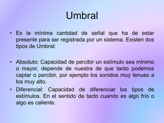 Umbral
• Es la mínima cantidad de señal que ha de estar
presente para ser registrada por un sistema. Existen dos
tipos de Umbral:
• Absoluto: Capacidad de percibir un estímulo sea mínimo
o mayor, depende de nuestra de que tanto podemos
captar o percibir, por ejemplo los sonidos muy tenues a
los muy alto.
• Diferencial: Capacidad de diferenciar los tipos de
estímulos. En el sentido de tacto cuando es algo frío o
algo es caliente.
 