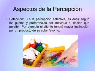 • Selección: Es la percepción selectiva, es decir según
los gustos y preferencias del individuo el decide que
percibir. Por ejemplo el cliente tendrá mayor inclinación
por un producto de su color favorito.
Aspectos de la Percepción
 