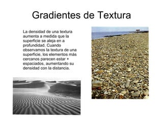 Gradientes de Textura La densidad de una textura aumenta a medida que la superficie se aleja en a profundidad. Cuando observamos la textura de una superficie, los elementos más cercanos parecen estar + espaciados, aumentando su densidad con la distancia. 