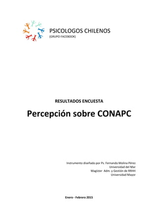 PSICOLOGOS CHILENOS
(GRUPO FACEBOOK)
RESULTADOS ENCUESTA
Percepción sobre CONAPC
Instrumento diseñado por Ps. Fernando Molina Pérez
Universidad del Mar
Magíster Adm. y Gestión de RRHH
Universidad Mayor
Enero - Febrero 2015
 