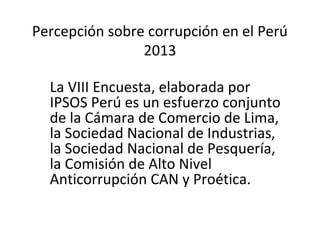 Percepción sobre corrupción en el Perú
2013
La VIII Encuesta, elaborada por
IPSOS Perú es un esfuerzo conjunto
de la Cámara de Comercio de Lima,
la Sociedad Nacional de Industrias,
la Sociedad Nacional de Pesquería,
la Comisión de Alto Nivel
Anticorrupción CAN y Proética.
 