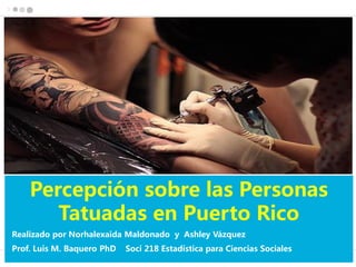 Percepción sobre las Personas
Tatuadas en Puerto Rico
Realizado por Norhalexaida Maldonado y Ashley Vázquez
Prof. Luis M. Baquero PhD Soci 218 Estadística para Ciencias Sociales
 