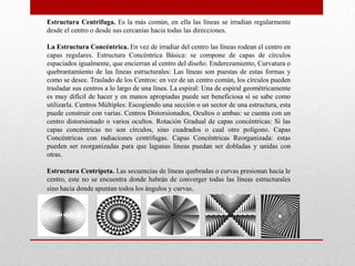 Estructura Centrifuga. Es la más común, en ella las líneas se irradian regularmente
desde el centro o desde sus cercanías hacia todas las direcciones.

La Estructura Concéntrica. En vez de irradiar del centro las líneas rodean el centro en
capas regulares. Estructura Concéntrica Básica: se compone de capas de círculos
espaciados igualmente, que encierran al centro del diseño. Enderezamiento, Curvatura o
quebrantamiento de las líneas estructurales: Las líneas son puestas de estas formas y
como se desee. Traslado de los Centros: en vez de un centro común, los círculos pueden
trasladar sus centros a lo largo de una línea. La espiral: Una de espiral geométricamente
es muy difícil de hacer y en manos apropiadas puede ser beneficiosa si se sabe como
utilizarla. Centros Múltiples: Escogiendo una sección o un sector de una estructura, esta
puede construir con varias. Centros Distorsionados, Ocultos o ambas: se cuenta con un
centro distorsionado o varios ocultos. Rotación Gradual de capas concéntricas: Si las
capas concéntricas no son círculos, sino cuadrados o cual otro polígono. Capas
Concéntricas con radiaciones centrifugas. Capas Concéntricas Reorganizada: estas
pueden ser reorganizadas para que lagunas líneas puedan ser dobladas y unidas con
otras.

Estructura Centrípeta. Las secuencias de líneas quebradas o curvas presionan hacia le
centro, este no se encuentra donde habrán de converger todas las líneas estructurales
sino hacia donde apuntan todos los ángulos y curvas.
 