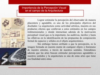 Importancia de la Percepción Visual
  en el campo de la Arquitectura


               Lograr estimular la percepción del observador de manera
    placentera y agradable, es uno de los principales objetivos del
    diseñador. La arquitectura como actividad artística, muestra en sus
    productos efectos que conllevan a estos estímulos en los campos
    tridimensionales y donde interactúan además de la motivación
    perceptual visual que es la importante, las auditivas, táctiles y hasta
    las olfativas en la identificación de las propuestas de composición
    formal de espacios y sólidos en el objeto arquitectónico.
               Sin embargo hemos arribado a que la percepción, es la
    imagen formada en nuestra mente de cualquier objeto o fenómeno
    de nuestro entorno, a través de nuestros sentidos. Entendimos
    además que las artes buscan estimular percepciones agradables a
    nuestros sentidos y la arquitectura es una de estas artes que tiene
    esa finalidad entre otras.
 