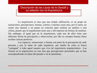 Descripción de las Leyes de la Gestalt y
                su relación con la Arquitectura.



           La arquitectura es mas que una simple edificación, es un grupo de
sensaciones, percepciones, formas, colores y muchas cosas mas, por lo tanto, no
existe una manera o un punto en concreto para realizar un análisis o una
critica, puesto que la arquitectura tiene una y mil maneras de formas de analizar.
Sin embargo, al igual que en la arquitectura, cada uno de ellos tiene una
diferente forma de percepción y observación, por ello no siempre buenas obras
reciben criticas positivas.
           Los espacios, sensaciones y formas son parte de la percepción de cada
persona y por lo tanto de cada arquitecto, por medio de estas se busca
''contagiar'' a todo aquel usuario que viva tal experiencia arquitectónica . Las
formas en la arquitectura no son mas que percepciones personales que se han
conceptualizado en ideas del pasado o en la naturaleza.
 