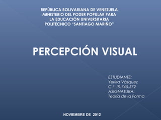 REPÚBLICA BOLIVARIANA DE VENEZUELA
  MINISTERIO DEL PODER POPULAR PARA
     LA EDUCACIÓN UNIVERSITARIA
   POLITÉCNICO “SANTIAGO MARIÑO”




PERCEPCIÓN VISUAL

                              ESTUDIANTE:
                              Yerika Vásquez
                              C.I. 19.745.572
                              ASIGNATURA:
                              Teoría de la Forma



          NOVIEMBRE DE 2012
 
