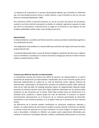 La existencia de la atención en el proceso de percepción significa que el hombre no solamente
oye, sino que también escucha, incluso a niveles intensos, y que el hombre no solo ve, sino que
observa y contempla (Rubenstein, 1982).
Para Kahneman (1973), la atención interviene en una de las fases del proceso de percepción,
cuando en una fase inicial de la percepción se dividen en unidades, segmentos o grupos el campo
que forma la estimulación, la atención entra en juego en el momento en que algunas de esas
unidades subdivididas reciben mayor realce de figuras que otros.

Hiperactividad:
La hiperactividad es un problema de falta de atención, excesiva actividad, impulsividad cognitiva o
una combinación de estos.
Para diagnosticar este problema es imprescindible que esté fuera del rango normal para la edad y
el desarrollo del niño.
La hiperactividad puede darse a causa de factores biológicos y genéticos (Se dice que en algunos
casos es hereditario o causado por el consumo de alcohol o drogas por parte de la madre mientras
estaba en estado) (Pacheco, 2010).

Trastorno por déficit de atención con hiperactividad:
La característica esencial del trastorno por déficit de atención con hiperactividad es un patrón
persistente de desatención y/o hiperactividad- impulsividad, que es más frecuente y grave que el
observado habitualmente en sujetos de un nivel de desarrollo similar. Algunos síntomas de
hiperactividad- impulsividad o de desatención causantes de problemas pueden haber aparecido
antes de los 7años de edad. Sin embargo bastantes sujetos son diagnosticados habiendo estado
presentes los síntomas durante varios años. Algún problema relacionado con los síntomas debe
producirse en dos situaciones por lo menos. Debe haber pruebas claras de interferencia en la
actividad social, académica o laboral propia del nivel de desarrollo. El trastorno no aparece
exclusivamente exclusivamente en el transcurso de un trastorno generalizado de desarrollo,
esquizofrenia u otro trastorno psicótico, y no se explica mejor por la presencia de otro trastorno
mental.
Las deficiencias de la atención pueden manifestarse en situaciones académicas, laborales o
sociales. Los sujetos afectos de este trastorno pueden no prestar atención suficiente a los detalles
o cometer errores por descuido en las tareas escolares o en otros trabajos. El trabajo suele ser
sucio y descuidado y realizado sin reflexión. Los sujetos suelen experimentar dificultades para
mantener la atención en actividades laborales o lúdicas, resultándoles difícil persistir en una tarea

 