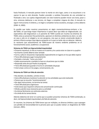 hasta finalizarla. A menudo parecen tener la mente en otro lugar, como si no escucharan o no
oyeran lo que se está diciendo. Pueden proceder a cambios frecuentes de una actividad no
finalizada a otra. Los sujetos diagnosticados con este trastorno pueden iniciar una tarea, pasar a
otra, entonces dedicarse a una tercera, sin llegar a completar ninguna de ellas. A menudo no
siguen instrucciones ni órdenes, y no legan a completar tareas escolares, encargos u otros deberes
(DSM- IV, 2002).
Es posible que todos nosotros presentemos en algún momentosíntomas similares a los
del TDAH, sin que tenga mayor importancia ni quiera decir que deba ser diagnosticado. Los
especialistas sólo diagnostican a un paciente de TDAH cuando son muchos los síntomas de
TDAH, estos se presentan frecuentemente, aparecen en distintos ambientes (es decir, no sólo
en casa o sólo en el colegio) y no son pasajeros, sino que se vienen arrastrando desde la
primera infancia aunque haya alguna excepción en la que se tarde más en detectar. Además,
es necesario que estossíntomas de TDAH causen de manera evidente problemas en el
funcionamiento social, académico u ocupacional.
Síntomas de TDAH con hiperactividad-impulsividad:
• Presenta inquietud, el niño se mueve en el asiento y les cuesta estar en clase en su pupitre
• Se levanta cuando debería estar sentado
• Corre y salta en situaciones inapropiadas especialmente en lugares en los que debe esperar
• Tiene dificultad para jugar tranquilamente
• Excitado a menudo, "como una moto"
• Habla excesivamente y también lo hace en situaciones que no debe
• Responde antes de que finalice la pregunta
• Tiene dificultad para guardar el turno en actividades de grupo
• Interrumpe a otros en los juegos, conversaciones, etc.
Síntomas de TDAH con falta de atención:
• No atiende a los detalles, comete errores
• tiene dificultad para mantener la atención en las actividades que está realizando
• Parece que no escucha “ensimismamiento”
• No sigue instrucciones, no termina las tareas
• Tiene dificultad para organizarse
• Evita tareas que requieren esfuerzo de concentración continuado
• Olvida y pierde cosas necesarias para su actividad
• Se distrae fácilmente con estímulos externos
• Se olvida de las tareas diarias
Además debemos de tener en cuenta que se pueden presentar síntomas de TDAH combinado, es
decir, de hiperactividad-impulsividad y de falta de atención.
En resumen, los síntomas de TDAH tienen que ser múltiples, en diversos ámbitos y que supongan
una pérdida de funcionalidad de la persona para que se pueda realizar un diagnóstico de TDAH
(Janssen, 2001).

 