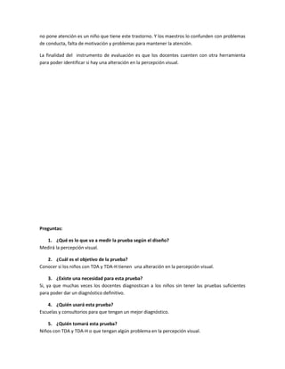 no pone atención es un niño que tiene este trastorno. Y los maestros lo confunden con problemas
de conducta, falta de motivación y problemas para mantener la atención.
La finalidad del instrumento de evaluación es que los docentes cuenten con otra herramienta
para poder identificar si hay una alteración en la percepción visual.

Preguntas:
1. ¿Qué es lo que va a medir la prueba según el diseño?
Medirá la percepción visual.
2. ¿Cuál es el objetivo de la prueba?
Conocer si los niños con TDA y TDA-H tienen una alteración en la percepción visual.
3. ¿Existe una necesidad para esta prueba?
Si, ya que muchas veces los docentes diagnostican a los niños sin tener las pruebas suficientes
para poder dar un diagnóstico definitivo.
4. ¿Quién usará esta prueba?
Escuelas y consultorios para que tengan un mejor diagnóstico.
5. ¿Quién tomará esta prueba?
Niños con TDA y TDA-H o que tengan algún problema en la percepción visual.

 