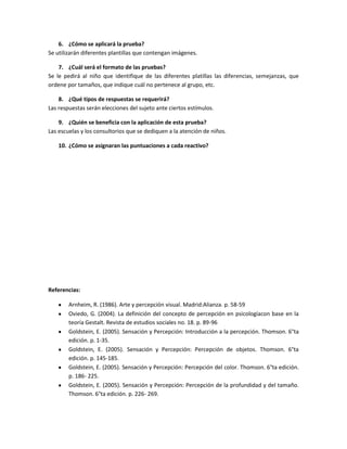 6. ¿Cómo se aplicará la prueba?
Se utilizarán diferentes plantillas que contengan imágenes.
7. ¿Cuál será el formato de las pruebas?
Se le pedirá al niño que identifique de las diferentes platillas las diferencias, semejanzas, que
ordene por tamaños, que indique cuál no pertenece al grupo, etc.
8. ¿Qué tipos de respuestas se requerirá?
Las respuestas serán elecciones del sujeto ante ciertos estímulos.
9. ¿Quién se beneficia con la aplicación de esta prueba?
Las escuelas y los consultorios que se dediquen a la atención de niños.
10. ¿Cómo se asignaran las puntuaciones a cada reactivo?

Referencias:
Arnheim, R. (1986). Arte y percepción visual. Madrid:Alianza. p. 58-59
Oviedo, G. (2004). La definición del concepto de percepción en psicologíacon base en la
teoría Gestalt. Revista de estudios sociales no. 18. p. 89-96
Goldstein, E. (2005). Sensación y Percepción: Introducción a la percepción. Thomson. 6°ta
edición. p. 1-35.
Goldstein, E. (2005). Sensación y Percepción: Percepción de objetos. Thomson. 6°ta
edición. p. 145-185.
Goldstein, E. (2005). Sensación y Percepción: Percepción del color. Thomson. 6°ta edición.
p. 186- 225.
Goldstein, E. (2005). Sensación y Percepción: Percepción de la profundidad y del tamaño.
Thomson. 6°ta edición. p. 226- 269.

 