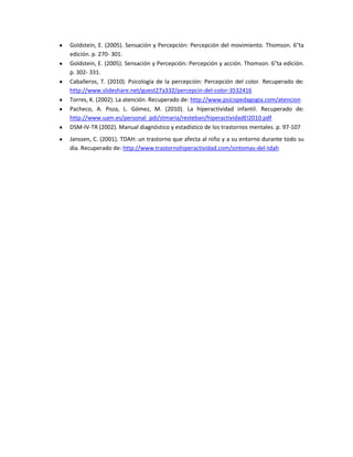 Goldstein, E. (2005). Sensación y Percepción: Percepción del movimiento. Thomson. 6°ta
edición. p. 270- 301.
Goldstein, E. (2005). Sensación y Percepción: Percepción y acción. Thomson. 6°ta edición.
p. 302- 331.
Caballeros, T. (2010). Psicología de la percepción: Percepción del color. Recuperado de:
http://www.slideshare.net/guest27a332/percepcin-del-color-3532416
Torres, K. (2002). La atención. Recuperado de: http://www.psicopedagogia.com/atencion
Pacheco, A. Poza, L. Gómez, M. (2010). La hiperactividad infantil. Recuperado de:
http://www.uam.es/personal_pdi/stmaria/resteban/hiperactividadEI2010.pdf
DSM-IV-TR (2002). Manual diagnóstico y estadístico de los trastornos mentales. p. 97-107
Janssen, C. (2001). TDAH: un trastorno que afecta al niño y a su entorno durante todo su
día. Recuperado de: http://www.trastornohiperactividad.com/sintomas-del-tdah

 