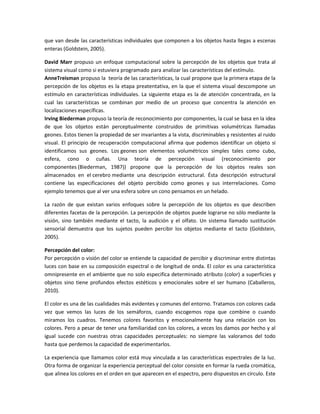 que van desde las características individuales que componen a los objetos hasta llegas a escenas
enteras (Goldstein, 2005).
David Marr propuso un enfoque computacional sobre la percepción de los objetos que trata al
sistema visual como si estuviera programado para analizar las características del estímulo.
AnneTreisman propuso la teoría de las características, la cual propone que la primera etapa de la
percepción de los objetos es la etapa preatentativa, en la que el sistema visual descompone un
estímulo en características individuales. La siguiente etapa es la de atención concentrada, en la
cual las características se combinan por medio de un proceso que concentra la atención en
localizaciones específicas.
Irving Biederman propuso la teoría de reconocimiento por componentes, la cual se basa en la idea
de que los objetos están perceptualmente construidos de primitivas volumétricas llamadas
geones. Estos tienen la propiedad de ser invariantes a la vista, discriminables y resistentes al ruido
visual. El principio de recuperación computacional afirma que podemos identificar un objeto si
identificamos sus geones. Los geones son elementos volumétricos simples tales como cubo,
esfera, cono o cuñas. Una teoría de percepción visual (reconocimiento por
componentes (Biederman, 1987)) propone que la percepción de los objetos reales son
almacenados en el cerebro mediante una descripción estructural. Ésta descripción estructural
contiene las especificaciones del objeto percibido como geones y sus interrelaciones. Como
ejemplo tenemos que al ver una esfera sobre un cono pensamos en un helado.
La razón de que existan varios enfoques sobre la percepción de los objetos es que describen
diferentes facetas de la percepción. La percepción de objetos puede lograrse no sólo mediante la
visión, sino también mediante el tacto, la audición y el olfato. Un sistema llamado sustitución
sensorial demuestra que los sujetos pueden percibir los objetos mediante el tacto (Goldstein,
2005).
Percepción del color:
Por percepción o visión del color se entiende la capacidad de percibir y discriminar entre distintas
luces con base en su composición espectral o de longitud de onda. El color es una característica
omnipresente en el ambiente que no solo especifica determinado atributo (color) a superficies y
objetos sino tiene profundos efectos estéticos y emocionales sobre el ser humano (Caballeros,
2010).
El color es una de las cualidades más evidentes y comunes del entorno. Tratamos con colores cada
vez que vemos las luces de los semáforos, cuando escogemos ropa que combine o cuando
miramos los cuadros. Tenemos colores favoritos y emocionalmente hay una relación con los
colores. Pero a pesar de tener una familiaridad con los colores, a veces los damos por hecho y al
igual sucede con nuestras otras capacidades perceptuales: no siempre las valoramos del todo
hasta que perdemos la capacidad de experimentarlos.
La experiencia que llamamos color está muy vinculada a las características espectrales de la luz.
Otra forma de organizar la experiencia perceptual del color consiste en formar la rueda cromática,
que alinea los colores en el orden en que aparecen en el espectro, pero dispuestos en círculo. Este

 