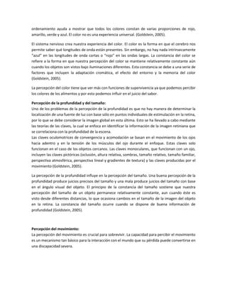ordenamiento ayuda a mostrar que todos los colores constan de varias proporciones de rojo,
amarillo, verde y azul. El color no es una experiencia universal. (Goldstein, 2005).
El sistema nervioso crea nuestra experiencia del color. El color es la forma en que el cerebro nos
permite saber qué longitudes de onda están presentes. Sin embargo, no hay nada intrínsecamente
“azul” en las longitudes de onda cortas o “rojo” en las ondas largas. La constancia del color se
refiere a la forma en que nuestra percepción del color se mantiene relativamente constante aún
cuando los objetos son vistos bajo iluminaciones diferentes. Esta constancia se debe a una serie de
factores que incluyen la adaptación cromática, el efecto del entorno y la memoria del color
(Goldstein, 2005).
La percepción del color tiene que ver más con funciones de supervivencia ya que podemos percibir
los colores de los alimentos y por esto podemos influir en el juicio del sabor.
Percepción de la profundidad y del tamaño:
Uno de los problemas de la percepción de la profundidad es que no hay manera de determinar la
localización de una fuente de luz con base sólo en puntos individuales de estimulación en la retina,
por lo que se debe considerar la imagen global en esta última. Esto se ha llevado a cabo mediante
las teorías de las claves, la cual se enfoca en identificar la información de la imagen retiniana que
se correlaciona con la profundidad de la escena.
Las claves oculomotrices de convergencia y acomodación se basan en el movimiento de los ojos
hacia adentro y en la tensión de los músculos del ojo durante el enfoque. Estas claves solo
funcionan en el caso de los objetos cercanos. Las claves monoculares, que funcionan con un ojo,
incluyen las claves pictóricas (oclusión, altura relativa, sombras, tamaño relativo, tamaño familiar,
perspectiva atmosférica, perspectiva lineal y gradientes de textura) y las claves producidas por el
movimiento (Goldstein, 2005).
La percepción de la profundidad influye en la percepción del tamaño. Una buena percepción de la
profundidad produce juicios precisos del tamaño y una mala produce juicios del tamaño con base
en el ángulo visual del objeto. El principio de la constancia del tamaño sostiene que nuestra
percepción del tamaño de un objeto permanece relativamente constante, aun cuando éste es
visto desde diferentes distancias, lo que ocasiona cambios en el tamaño de la imagen del objeto
en la retina. La constancia del tamaño ocurre cuando se dispone de buena información de
profundidad (Goldstein, 2005).

Percepción del movimiento:
La percepción del movimiento es crucial para sobrevivir. La capacidad para percibir el movimiento
es un mecanismo tan básico para la interacción con el mundo que su pérdida puede convertirse en
una discapacidad severa.

 