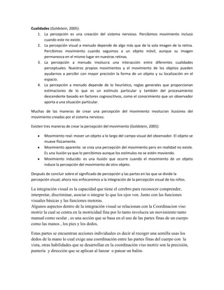 Cualidades (Goldstein, 2005):
1. La percepción es una creación del sistema nervioso. Percibimos movimiento incluso
cuando este no existe.
2. La percepción visual a menudo depende de algo más que de la sola imagen de la retina.
Percibimos movimiento cuando seguimos a un objeto móvil, aunque su imagen
permanezca en el mismo lugar en nuestras retinas.
3. La percepción a menudo involucra una interacción entre diferentes cualidades
perceptuales. Nuestros propios movimientos y el movimiento de los objetos pueden
ayudarnos a percibir con mayor precisión la forma de un objeto y su localización en el
espacio.
4. La percepción a menudo depende de lo heurístico, reglas generales que proporcionan
estimaciones de lo que es un estímulo particular y también del procesamiento
descendente basado en factores cognoscitivos, como el conocimiento que un observador
aporta a una situación particular.
Muchas de las maneras de crear una percepción del movimiento involucran ilusiones del
movimiento creadas por el sistema nervioso.
Existen tres maneras de crear la percepción del movimiento (Goldstein, 2005):
Movimiento real: mover un objeto a lo largo del campo visual del observador. El objeto se
mueve físicamente.
Movimiento aparente: se crea una percepción del movimiento pero en realidad no existe.
Es una ilusión ya que lo percibimos aunque los estímulos no se estén moviendo.
Movimiento inducido: es una ilusión que ocurre cuando el movimiento de un objeto
induce la percepción del movimiento de otro objeto.
Después de concluir sobre el significado de percepción y las partes en las que se divide la
percepción visual; ahora nos enfocaremos a la integración de la percepción visual de los niños.

La integración visual es la capacidad que tiene el cerebro para reconocer comprender,
interpretar, discriminar, asociar o integrar lo que los ojos ven. Junto con las funciones
visuales básicas y las funciones motoras.
Algunos aspectos dentro de la integración visual se relacionan con la Coordinacion viso
motriz la cual se centra en la motricidad fina por lo tanto involucra un movimiento tanto
manual como ocular , es una acción que se basa en el uso de las partes finas de un cuerpo
como las manos , los pies y los dedos.
Estas partes se encuentran acciones individuales es decir al recoger una semilla usas los
dedos de la mano lo cual exige una coordinación entre las partes finas del cuerpo con la
vista, otras habilidades que se desarrollan en la coordinación viso motriz son la precisión,
puntería y dirección que se aplican al lanzar o patear un balón.

 