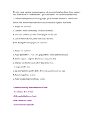 Un niño puede mantener una manipulación y la exploración del uso de un objeto gracias a
esta estimulación de viso motricidad , que se desempeña con frecuencia en la escuela.
A continuación algunas actividades y juegos que ayudarán a estimular la coordinación
motora fina, desarrollando habilidades que favorezcan el logro de la escritura:
1. Juegos con los dedos
a. Cerrar las manos con fuerza y soltarlas suavemente.
b. Unir cada yema de los dedos con el pulgar, uno por uno.
c. Con las manos en puño, sacar cada dedo y moverlo.
Nota: Acompañar estos juegos con canciones.

2. Juegos con las manos
a. Jugar "palmaditas" o "sen-sen", golpeando las manos en forma cruzada.
b. Lanzar objetos a un punto determinado (caja, aro, etc.).
c. Empujar una botella haciéndola rodar por una línea.
3. Juegos con los pies
a. Levantar pañuelos con los dedos de los pies y ponerlos en una caja.
b. Patear una pelota a un arco.
c. Rodar una pelota por una línea o camino

- Memoria visual y memoria visosecuencial
- Constancia de la forma
- Diferenciación figura-fondo
- Discriminación visual
- Relaciones visoespaciales

 