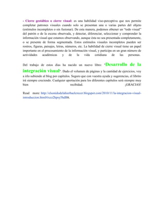 - Cierre gestáltico o cierre visual: es una habilidad viso-perceptiva que nos permite
completar patrones visuales cuando solo se presentan una o varias partes del objeto
(estímulos incompletos o sin fusionar). De esta manera, podemos obtener un “todo visual”
del patrón o de la escena observada, y detectar, diferenciar, seleccionar y comprender la
información visual que estamos observando, aunque ésta no sea presentada completamente,
o se presente de forma segmentada. Estos estímulos visuales incompletos pueden ser
rostros, figuras, paisajes, letras, números, etc. La habilidad de cierre visual tiene un papel
importante en el procesamiento de la información visual, y participa en un gran número de
actividades
académicas
y
de
la
vida
cotidiana
de
las
personas.
Del trabajo de estos días ha nacido un nuevo libro: "Desarrollo

de la

integración visual". Dado el volumen de páginas y la cantidad de ejercicios, voy
a irlo subiendo al blog por capítulos. Seguro que con vuestra ayuda y sugerencias, el librito
irá siempre creciendo. Cualquier aportación para los diferentes capítulos será siempre muy
bien
recibidad.
¡GRACIAS!
Read more: http://elsonidodelahierbaelcrecer.blogspot.com/2010/11/la-integracion-visualintroduccion.html#ixzz2hpsy5hdBlt.

 