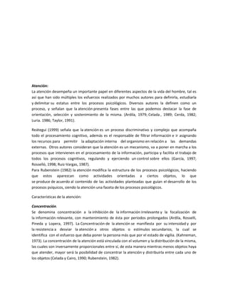 Atención:
La atención desempeña un importante papel en diferentes aspectos de la vida del hombre, tal es
así que han sido múltiples los esfuerzos realizados por muchos autores para definirla, estudiarla
y delimitar su estatus entre los procesos psicológicos. Diversos autores la definen como un
proceso, y señalan que la atención presenta fases entre las que podemos destacar la fase de
orientación, selección y sostenimiento de la misma. (Ardila, 1979; Celada , 1989; Cerda, 1982;
Luria. 1986; Taylor, 1991).
Reátegui (1999) señala que la atención es un proceso discriminativo y complejo que acompaña
todo el procesamiento cognitivo, además es el responsable de filtrar información e ir asignando
los recursos para permitir la adaptación interna del organismo en relación a las demandas
externas. Otros autores consideran que la atención es un mecanismo, va a poner en marcha a los
procesos que intervienen en el procesamiento de la información, participa y facilita el trabajo de
todos los procesos cognitivos, regulando y ejerciendo un control sobre ellos (García, 1997;
Rosselló, 1998; Ruiz-Vargas, 1987).
Para Rubenstein (1982) la atención modifica la estructura de los procesos psicológicos, haciendo
que estos aparezcan como actividades orientadas a ciertos objetos, lo que
se produce de acuerdo al contenido de las actividades planteadas que guían el desarrollo de los
procesos psíquicos, siendo la atención una faceta de los procesos psicológicos.
Características de la atención:
Concentración.
Se denomina concentración a la inhibición de la información irrelevante y la focalización de
la información relevante, con mantenimiento de ésta por periodos prolongados (Ardila, Rosselli,
Pineda y Lopera, 1997). La Concentración de la atención se manifiesta por su intensidad y por
la resistencia a desviar la atención a otros objetos o estímulos secundarios, la cual se
identifica con el esfuerzo que deba poner la persona más que por el estado de vigilia. (Kahneman,
1973). La concentración de la atención está vinculada con el volumen y la distribución de la misma,
las cuales son inversamente proporcionales entre sí, de esta manera mientras menos objetos haya
que atender, mayor será la posibilidad de concentrar la atención y distribuirla entre cada uno de
los objetos (Celada y Cairo, 1990; Rubenstein, 1982).

 