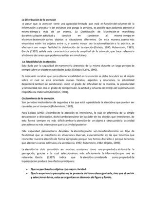 La Distribución de la atención
A pesar que la atención tiene una capacidad limitada que está en función del volumen de la
información a procesar y del esfuerzo que ponga la persona, es posible que podamos atender al
mismo tiempo a más de un evento. La Distribución de la atención se manifiesta
durante cualquier actividad y
consiste
en
conservar
al
mismo tiempo en
el centro deatención varios objetos o situaciones diferentes. De esta manera, cuanto más
vinculados estén los objetos entre sí, y cuanto mayor sea la automatización o la práctica, se
efectuará con mayor facilidad la distribución de la atención (Celada, 1990; Rubenstein, 1982).
García (1997) señala esta característica como la amplitud de la atención, que hace referencia
al número de tareas que podemosrealizar en simultáneo.
La Estabilidad de la atención.
Esta dada por la capacidad de mantener la presencia de la misma durante un largo periodo de
tiempo sobre un objeto o actividades dadas (Celada y Cairo, 1990).
Es necesario recalcar que para obtener estabilidad en la atención se debe descubrir en el objeto
sobre el cual se está orientado nuevas facetas, aspectos y relaciones, la estabilidad
dependerá también de condiciones como el grado de dificultad de la materia, la peculiaridad
y familiaridad con ella, el grado de comprensión, la actitud y la fuerza de interés de la persona con
respecto a la materia (Rubenstein, 1982).
Oscilamiento de la atención.
Son periodos involuntarios de segundos a los que está superdotada la atención y que pueden ser
causadas por el cansancio(Rubenstein, 1982).
Para Celada (1990) El cambio de la atención es intencional, lo cual se diferencia de la simple
desconexión o distracción, dicho cambioproviene del carácter de los objetos que intervienen, de
esta forma siempre es más difícil cambiar la atención de un objeto a otrocuando la actividad
precedente es más interesante que la actividad posterior.
Esta capacidad para oscilar o desplazar la atención puede ser considerado como un tipo de
flexibilidad que se manifiesta en situaciones diversas, especialmente en las que tenemos que
reorientar nuestra atención de forma apropiada porque nos hemos distraído o porque tenemos
que atender a varios estímulos a la vez (García, 1997; Rubenstein, 1982; Orjales, 1999).
La atención ha sido concebida en muchas ocasiones como una propiedad o atributo de la
percepción, gracias a la cual seleccionamos más eficazmente la información que nos es
relevante. García
(1997)
indica
que
la atención considerada
como propiedad de
la percepción produce dos efectos principales:
Que se perciban los objetos con mayor claridad.
Que la experiencia perceptiva no se presente de forma desorganizada, sino que al excluir
y seleccionar datos, estos se organicen en términos de figura y fondo.

 