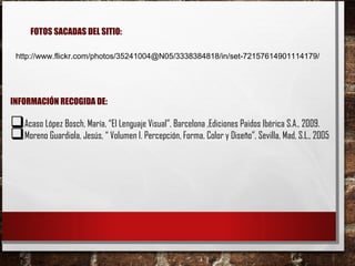 http://www.flickr.com/photos/35241004@N05/3338384818/in/set-72157614901114179/
FOTOS SACADAS DEL SITIO:
INFORMACIÓN RECOGIDA DE:
Acaso López Bosch, María, “El Lenguaje Visual”, Barcelona ,Ediciones Paidos Ibérica S.A., 2009.
Moreno Guardiola, Jesús, “ Volumen I. Percepción, Forma, Color y Diseño”, Sevilla, Mad, S.L., 2005
 