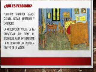 ¿QUÉ ES PERCIBIR?
PERCIBIR SIGNIFICA DARSE
CUENTA, NOTAR, APRECIAR Y
ENTENDER.
LA PERCEPCIÓN VISUAL ES LA
CAPACIDAD QUE TIENE EL
INDIVIDUO PARA INTERPRETAR
LA INFORMACIÓN QUE RECIBE A
TRAVÉS DE LA VISIÓN.
 