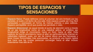 • Espacio físico: Puede definirse como el volumen del aire limitado por las
paredes, el suelo y el techo de una sala. Este espacio puede ser muy fácil
computado y expresado en forma de metros cúbicos o pies cúbicos.
Espacio perceptible: es el que puede ser percibido o visto.
• Espacio direccional: es aquel donde el punto de atención corre a través
de un eje longitudinal como en una catedral gótica, el enfático eje
longitudinal dirige el movimiento hacia un foco, hacia el altar. Esta
especie de fuerza gravitatoria hacia el altar es particularmente intensa en
catedrales inglesas, pues, por ser de menor altura que las francesas y
tener líneas horizontales mas acentuadas, se produce una ilusión óptica
que hace que las crujías parezcan converger hacia el altar incluso
extenderse mas allá de el.
 
