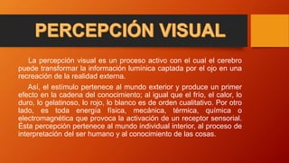 La percepción visual es un proceso activo con el cual el cerebro
puede transformar la información lumínica captada por el ojo en una
recreación de la realidad externa.
Así, el estímulo pertenece al mundo exterior y produce un primer
efecto en la cadena del conocimiento; al igual que el frío, el calor, lo
duro, lo gelatinoso, lo rojo, lo blanco es de orden cualitativo. Por otro
lado, es toda energía física, mecánica, térmica, química o
electromagnética que provoca la activación de un receptor sensorial.
Ésta percepción pertenece al mundo individual interior, al proceso de
interpretación del ser humano y al conocimiento de las cosas.
 