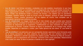 • Ley de cierre: Las formas cerradas y acabadas son más estables visualmente, lo que hace
que tendamos a "cerrar" y a completar con la imaginación las formas percibidas buscando la
mejor organización posible. Nuestra mente añade los elementos faltantes para completar una
figura. Existe una tendencia innata a concluir las formas y los objetos que no percibimos
completos. Nuestra mente ve tanto el círculo como el triángulo, aunque no sean elementos
completos. Causa: nuestra percepción de los objetos es mucho más completa que la
estimulación sensorial que recibimos de ellos.
• Ley de simplicidad: La imagen tiende a ser lo más simple que sea posible para hacerse
inteligible. Esta ley completa la de Estructuración por laque, en sentido general, todo elemento
accesorio se desprende de un organismo, modificándose en caso necesario los útiles para
perfeccionar su función. Cuando miramos la figura la percibimos de la manera mas simple
posible. Sepercibe un diamante o rombo, pero nadie aprecia las dos letras “K” una frente la
otra.
• Ley de similitud: Los estímulos que son semejantes tienden apercibirse como formando parte
de la misma percepción. En otras palabras los elementos que son similares tienen a ser
agrupados. Tendemos a percibir agrupados los objetos iguales, miramos las filas de círculos y
cuadrados, pero no apreciamos las columnas. Conexión entre cosas parecidas. Relacionamos
unas cosas con otras. El decir te pareces a fulanita es un claro ejemplo.
 