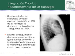 Integración Psíquica.
  Reconocimiento de los Hallazgos


• Diversos estudios en
  Radiología de Tórax
  reportan que hasta un 60%
  de los hallazgos se
  descubren en los primeros
  15 segundos de visión.

• Estudios de seguimiento
  demuestran que los ojos se
  fijan en zonas anormales y
  tanto más rápidamente en
  la medida que el radiólogo
  es más experimentado.


                                    Prof. Cristián Uribe Mg Cs
 