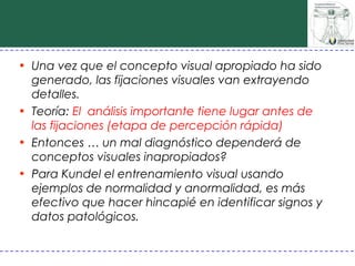 • Una vez que el concepto visual apropiado ha sido
  generado, las fijaciones visuales van extrayendo
  detalles.
• Teoría: El análisis importante tiene lugar antes de
  las fijaciones (etapa de percepción rápida)
• Entonces … un mal diagnóstico dependerá de
  conceptos visuales inapropiados?
• Para Kundel el entrenamiento visual usando
  ejemplos de normalidad y anormalidad, es más
  efectivo que hacer hincapié en identificar signos y
  datos patológicos.
 