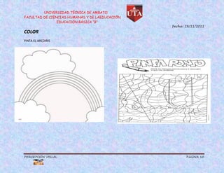 UNIVERSIDAD TÉCNICA DE AMBATO
FACULTAD DE CIENCIAS HUMANAS Y DE LAEDUCACIÓN
                EDUCACIÓN BÁSICA “B”
                                                Fecha: 28/11/2011
COLOR
PINTA EL ARCOIRIS




PERCEPCIÓN VISUAL                                      PÁGINA 10
 