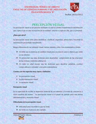 UNIVERSIDAD TÉCNICA DE AMBATO
FACULTAD DE CIENCIAS HUMANAS Y DE LAEDUCACIÓN
                EDUCACIÓN BÁSICA “B”
                                                                    Fecha: 28/11/2011




                        PERCEPCIÓN VISUAL
La percepción visual es un proceso mediante el cual el cerebro transforma la información
que capta el ojo en una recreación de la realidad externa o copia de ella, que es personal.

¿Para qué sirve?

La percepción visual sirve para identificar, clasificar, organizar, almacenar y recordar la
información presentada visualmente.

Rasgos diferentes de un estimulo visual: forma, tamaño, color. Son examinados a fondo.

    Un bebe usa su destreza de análisis visual para reconocer caras y objetos que están
       en su entorno.
    Un preescolar usa estas destrezas para desarrollar comprensión de las relaciones
       de las formas y símbolos abstractos.
    Un niño en edad escolar usa las destrezas para descifrar palabras, resolver
       rompecabezas y entender conceptos matemáticos.

Cuenta con tres aspectos muy claros y definidos:

    La percepción visual.
    La discriminación visual.
    La memoria visual.

Percepción visual

Es la capacidad de recibir la impresión material de un estimulo y la toma de conciencia a
nivel cerebral del mismo.´´ La percepción visual es el punto de partida para una buena
discriminación y memoria visual´´.

Dificultades de la percepción visual.

    Dificultad para recordar lo que ha leído.
    Ser lento en el proceso del copiado.

PERCEPCIÓN VISUAL                                                               PÁGINA 3
 