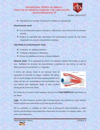 UNIVERSIDAD TÉCNICA DE AMBATO
FACULTAD DE CIENCIAS HUMANAS Y DE LAEDUCACIÓN
                EDUCACIÓN BÁSICA “B”
                                                                    Fecha: 28/11/2011


    Dificultad para recordar información recibida con anterioridad.

Discriminación visual.

    Es la facilidad para separar, distinguir y diferenciar características de los estímulos
       visuales.
    Implica la capacidad para determinar las características exactas de una forma
       comparada con otras de características similares.

Dificultades de la discriminación visual:

    Confusión de palabras similares.
    Confunde semejanzas o diferencias.
    Errores en palabras con inicios o finales similares.

Memoria visual.- Es la capacidad de retener los estímulos visuales observados, ya que es
una   habilidad de recordar las características completas de una forma, la cual fue
observada por un periodo de 4 ó 5 segundos.

A través del sistema visual el ser humano tiene la
capacidad de percibir la imagen completa del objeto,
por el cual la imagen de una forma queda grabada en la
retina del ojo, sus características son transmitidas a las
vías ópticas para finalmente llegar al área cerebral
encargada de la función visual.

Por medio de la función visual podemos detectar tres CARACTERÍSTICAS importantes en
un objeto:

Color.- El color enriquece nuestra vida, al proporcionar una experiencia visual natural.
Existen factores que intervienen en la intercepción del color:

Por su extensión, la cantidad de color varia la percepción experimentando el sujeto
efectos psicofisiológicos que despiertan sensaciones de asociados con alegría, calma , frio
entre otras emociones.


PERCEPCIÓN VISUAL                                                               PÁGINA 4
 