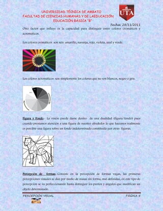 UNIVERSIDAD TÉCNICA DE AMBATO
FACULTAD DE CIENCIAS HUMANAS Y DE LAEDUCACIÓN
                EDUCACIÓN BÁSICA “B”
                                                                     Fecha: 28/11/2011
Otro factor que influye es la capacidad para distinguir entre colores cromáticos y
acromáticos.

Los colores cromáticos son seis: amarillo, naranja, rojo, violeta, azul y verde.




Los colores acromáticos son simplemente los colores que no son blancos, negro o gris.




Figura y Fondo.- La visión puede darse dentro de una dualidad (figura/fondo) pues
cuando prestamos atención a una figura de nuestro alrededor lo que hacemos realmente
es percibir una figura sobre un fondo indeterminado constituido por otras figuras.




Percepción de     formas.-Consiste en la percepción de formas vagas, las primeras
percepciones visuales se dan por medio de masas sin forma, mal definidas, en este tipo de
percepción se va perfeccionando hasta distinguir los puntos y ángulos que modifican un
objeto determinado.

PERCEPCIÓN VISUAL                                                                  PÁGINA 5
 