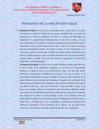 UNIVERSIDAD TÉCNICA DE AMBATO
FACULTAD DE CIENCIAS HUMANAS Y DE LAEDUCACIÓN
                EDUCACIÓN BÁSICA “B”
                                                                    Fecha: 28/11/2011



        PROBLEMAS DE LA PERCEPCIÓN VISUAL

  1. Identidad del objeto: En los procesos que median entre el objeto físico y el objeto
     fenoménico, la unidad del objeto físico se pierde completamente. A lo largo del
     trayecto que va desde la superficie del objeto a la retina del observador, las
     radiaciones son completamente independientes una de otra. La retina, a su vez,
     está constituida por un mosaico de elementos histológicamente separados (conos y
     bastoncillos), que se excitan diversamente y que envían a los centros superiores
     mensajes relativamente aislados. Al final de la cadena de fases intermedias, en el
     curso de las cuales no queda nada del objeto en cuanta entidad separada de otros
     objetos, el objeto reaparece como correlativo fenoménico de un proceso fisiológico
     central. ¿Cómo es posible esto? ¿De qué manera se reconstituye la unidad del
     objeto físico a nivel fenoménico?
     2.Constancia perceptiva: No solo vemos el mundo poblado de objetos diferentes uno
     de otro, cuando en las radiaciones luminosas y en los procesos de transmisión
     fisiológica no queda ni rastro de las diferencias de origen, sino que tales objetos
     permanecen relativamente invariables en el tiempo en lo que se refiere a sus
     características principales, tales como el tamaño, la forma y el color. El tamaño de un
     objeto fenoménico parecería tener que depender, en alguna forma, del tamaño de la
     zona retiniana estimulada por las radiaciones que provienen del objeto físico, por lo
     que debería haber una cierta correlación entre forma percibida y forma de la
     proyección retiniana. Además, la claridad y el color fenoménicos deberían cambiar
     con el cambio de la intensidad y del tipo de la estimulación. Ahora bien, ninguna de
     estas relaciones se verifica de forma perfecta. A pesar de la variación, dentro de
     límites bastante amplios, de las relaciones espaciales (distancia, inclinación) entre el
     objeto físico y el observador, y de la intensidad y composición espectral de las
     radiaciones provenientes de las superficies de los objetos, con las consecuentes
     variaciones, con frecuencia muy importantes, del tamaño y de la forma de la




PERCEPCIÓN VISUAL                                                               PÁGINA 6
 