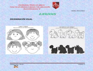 UNIVERSIDAD TÉCNICA DE AMBATO
FACULTAD DE CIENCIAS HUMANAS Y DE LAEDUCACIÓN
                EDUCACIÓN BÁSICA “B”
                                                Fecha: 28/11/2011

                                EJERCICIOS
DISCRIMINACIÓN VISUAL.




PERCEPCIÓN VISUAL                                       PÁGINA 8
 