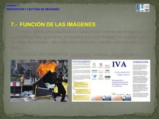 Unidad 1:
PERCEPCIÓN Y LECTURA DE IMÁGENES




  7.- FUNCIÓN DE LAS IMÁGENES
     Aunque existe una clasificación básica que ordena las imágenes según
  su finalidad, hay que tener en cuenta que una imagen no cumple sólo una
  de esas finalidades, sino que, normalmente, pueden concretarse dos o
  más.
  1. FUNCIÓN INFORMATIVA: Comunicar noticias, describir hechos,
 
