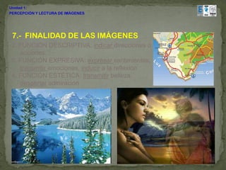 Unidad 1:
PERCEPCIÓN Y LECTURA DE IMÁGENES




 7.- FINALIDAD DE LAS IMÁGENES
 2. FUNCIÓN DESCRIPTIVA: indicar direcciones o
    acciones,
 3. FUNCIÓN EXPRESIVA: expresar sentimientos,
    transmitir emociones, inducir a la reflexión
 4. FUNCIÓN ESTÉTICA: transmitir belleza,
    despertar admiración
 