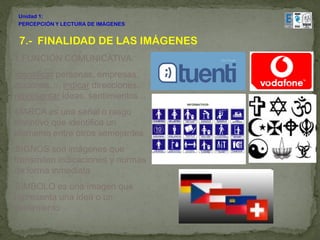 Unidad 1:
 PERCEPCIÓN Y LECTURA DE IMÁGENES


 7.- FINALIDAD DE LAS IMÁGENES
1.FUNCIÓN COMUNICATIVA:
Identificar personas, empresas,
acciones…, indicar direcciones,
representar ideas, sentimientos...
MARCA es una señal o rasgo
distintivo que identifica un
elemento entre otros semejantes
SIGNOS son imágenes que
transmiten indicaciones y normas
de forma inmediata
SÍMBOLO es una imagen que
representa una idea o un
sentimiento
 