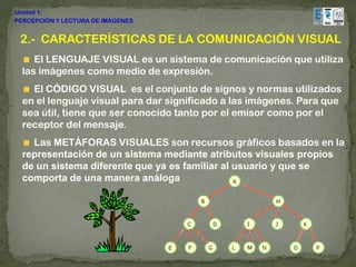 Unidad 1:
PERCEPCIÓN Y LECTURA DE IMÁGENES


 2.- CARACTERÍSTICAS DE LA COMUNICACIÓN VISUAL
     El LENGUAJE VISUAL es un sistema de comunicación que utiliza
  las imágenes como medio de expresión.
    El CÓDIGO VISUAL es el conjunto de signos y normas utilizados
  en el lenguaje visual para dar significado a las imágenes. Para que
  sea útil, tiene que ser conocido tanto por el emisor como por el
  receptor del mensaje.
    Las METÁFORAS VISUALES son recursos gráficos basados en la
  representación de un sistema mediante atributos visuales propios
  de un sistema diferente que ya es familiar al usuario y que se
  comporta de una manera análoga
 