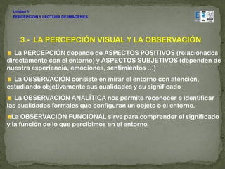 Unidad 1:
 PERCEPCIÓN Y LECTURA DE IMÁGENES




    3.- LA PERCEPCIÓN VISUAL Y LA OBSERVACIÓN
   La PERCEPCIÓN depende de ASPECTOS POSITIVOS (relacionados
directamente con el entorno) y ASPECTOS SUBJETIVOS (dependen de
nuestra experiencia, emociones, sentimientos …)
  La OBSERVACIÓN consiste en mirar el entorno con atención,
estudiando objetivamente sus cualidades y su significado
   La OBSERVACIÓN ANALÍTICA nos permite reconocer e identificar
las cualidades formales que configuran un objeto o el entorno.
  La OBSERVACIÓN FUNCIONAL sirve para comprender el significado
y la función de lo que percibimos en el entorno.
 