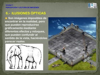 Unidad 1:
PERCEPCIÓN Y LECTURA DE IMÁGENES


6.- ILUSIONES ÓPTICAS
   Son imágenes imposibles de
encontrar en la realidad, pero
que pueden reproducirse
gráficamente mediante
diferentes efectos y retoques,
que pueden confundir al
sentido de la vista, haciéndolas
parecer reales
 