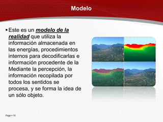 Modelo


 Este es un modelo de la
  realidad que utiliza la
  información almacenada en
  las energías, procedimientos
  internos para decodificarlas e
  información procedente de la
  Mediante la percepción, la
  información recopilada por
  todos los sentidos se
  procesa, y se forma la idea de
  un sólo objeto.


Page  10
 