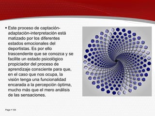  Este proceso de captación-
  adaptación-interpretación está
  matizado por los diferentes
  estados emocionales del
  deportistas. Es por ello
  trascendente que se conozca y se
  facilite un estado psicológico
  propiciador del proceso de
  aprendizaje consciente para que,
  en el caso que nos ocupa, la
  visión tenga una funcionalidad
  encarada a la percepción óptima,
  mucho más que el mero análisis
  de las sensaciones.


Page  104
 