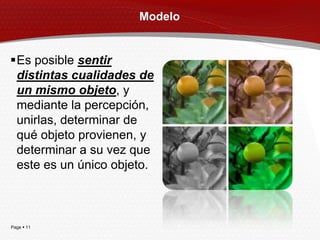 Modelo


Es posible sentir
 distintas cualidades de
 un mismo objeto, y
 mediante la percepción,
 unirlas, determinar de
 qué objeto provienen, y
 determinar a su vez que
 este es un único objeto.



Page  11
 