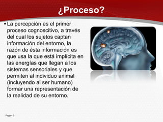 ¿Proceso?
 La percepción es el primer
  proceso cognoscitivo, a través
  del cual los sujetos captan
  información del entorno, la
  razón de ésta información es
  que usa la que está implícita en
  las energías que llegan a los
  sistemas sensoriales y que
  permiten al individuo animal
  (incluyendo al ser humano)
  formar una representación de
  la realidad de su entorno.


Page  3
 