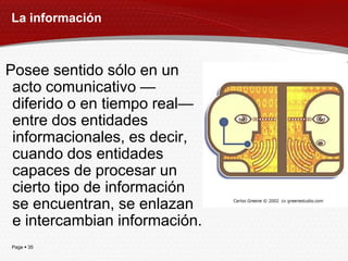 La información



Posee sentido sólo en un
 acto comunicativo —
 diferido o en tiempo real—
 entre dos entidades
 informacionales, es decir,
 cuando dos entidades
 capaces de procesar un
 cierto tipo de información
 se encuentran, se enlazan
 e intercambian información.
Page  35
 
