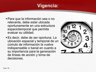 Vigencia:

    Para que la información sea o no
     relevante, debe estar ubicada
     oportunamente en una estructura
     espaciotemporal que permita
     evaluar su utilidad.
    Es decir, debe de ser oportuna. La
     ubicación espacial y temporal de un
     cúmulo de información la vuelve
     indispensable o banal en cuanto a
     su importancia para la generación
     de líneas de acción y toma de
     decisiones.

Page  38
 